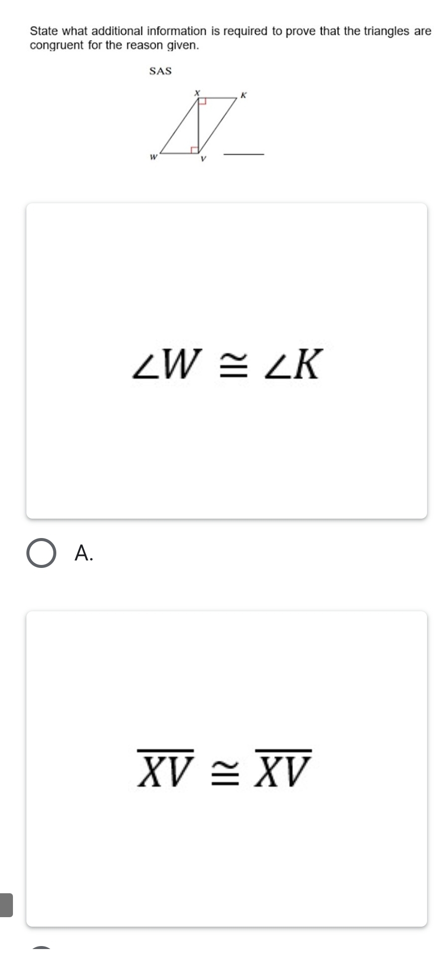 State what additional information is required to prove that the triangles are
congruent for the reason given.
SAS
∠ W≌ ∠ K
A.
overline XV≌ overline XV