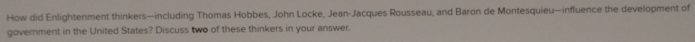How did Enlightenment thinkers—including Thomas Hobbes, John Locke, Jean-Jacques Rousseau, and Baron de Montesquieu—influence the development of 
government in the United States? Discuss two of these thinkers in your answer.