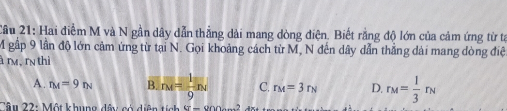 Cầu 21: Hai điểm M và N gần dây dẫn thẳng dài mang dòng điện. Biết rằng độ lớn của cảm ứng từ tạ
M gấp 9 lần độ lớn cảm ứng từ tại N. Gọi khoảng cách từ M, N đến dây dẫn thắng dài mang dòng điệ
à r, rn thì
A. r_M=9r_N B. r_M= 1/9 n_N C. r_M=3r_N D. r_M= 1/3 r_N
Câu 22: Một khung dây có diện tích G-800