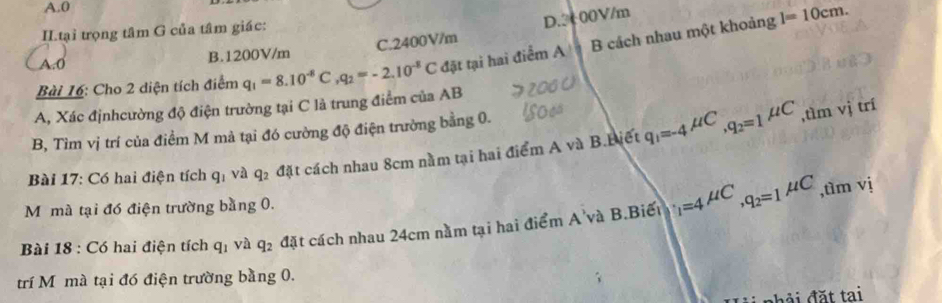 A. 0
C. 2400V/m D. 3000V/m
l=10cm. 
II.tại trọng tâm G của tâm giác:
A. 0 B. 1200V/m
A, Xác địnhcường độ điện trường tại C là trung điểm của AB q_1=8.10^(-8)C, q_2=-2.10^(-8)C đặt tại hai điểm A B cách nhau một khoảng
Bài 16: Cho 2 diện tích điểm
B, Tìm vị trí của điểm M mà tại đó cường độ điện trường bằng 0.
Bài 17: Có hai điện tích q_1 và q_2 đặt cách nhau 8cm nằm tại hai điểm A và B.Biết q_1=-4^(mu C), q_2=1mu C
,tìm vị trí
M mà tại đó điện trường bằng 0.

Bài 18 : Có hai điện tích q_1 và q_2 đặt cách nhau 24cm nằm tại hai điểm A'và B.Biết _1=4^(mu C), q_2=1^(mu C),timvi 
trí Mô mà tại đó điện trường bằng 0.
ải nhải đặt tai