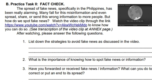 Practice Task II: FACT CHECK. 
The spread of fake news, specifically in the Philippines, has 
been really alarming. Many fall for this misinformation and even 
spread, share, or send this wrong information to more people. But 
how do we spot fake news? Watch the video clip through the link 
https://www.youtube.com/watch?v=AkwWcHekMdo to know how 
you can do so. (See transcription of the video clip at ANNEX page.) 
After watching, please answer the following questions. 
1. List down the strategies to avoid fake news as discussed in the video. 
_ 
_ 
_ 
2. What is the importance of knowing how to spot fake news or information? 
_ 
3. Have you forwarded or received fake news / information? What can you do to 
correct or put an end to its spread? 
_