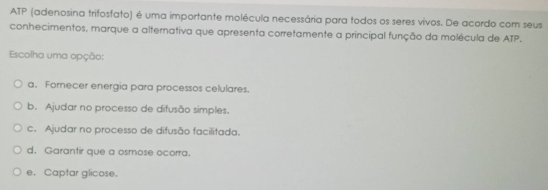 ATP (adenosina trifosfato) é uma importante molécula necessária para todos os seres vivos. De acordo com seus
conhecimentos, marque a alternativa que apresenta corretamente a principal função da molécula de ATP.
Escolha uma opção:
a. Fornecer energia para processos celulares.
b. Ajudar no processo de difusão simples.
c. Ajudar no processo de difusão facilitada.
d. Garantir que a osmose ocorra.
e. Captar glicose.