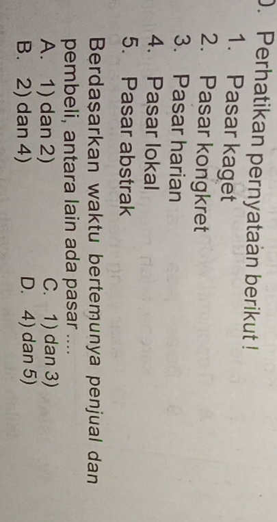 Perhatikan pernyataan berikut !
1. Pasar kaget
2. Pasar kongkret
3. Pasar harian
4. Pasar lokal
5. Pasar abstrak
Berdaşarkan waktu bertemunya penjual dan
pembeli, antara lain ada pasar ....
A. 1) dan 2) C. 1) dan 3)
B. 2) dan 4) D. 4) dan 5)