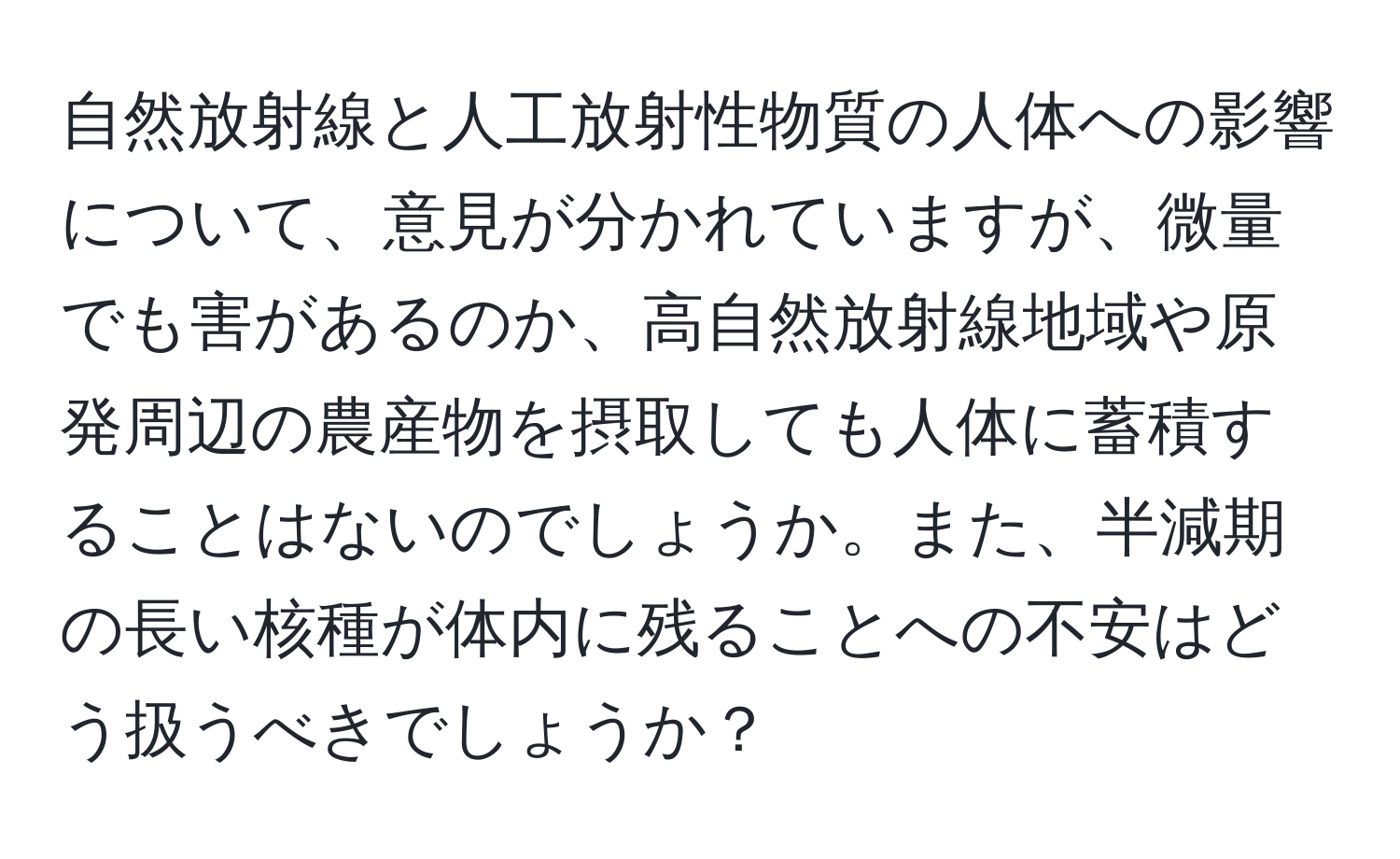 自然放射線と人工放射性物質の人体への影響について、意見が分かれていますが、微量でも害があるのか、高自然放射線地域や原発周辺の農産物を摂取しても人体に蓄積することはないのでしょうか。また、半減期の長い核種が体内に残ることへの不安はどう扱うべきでしょうか？