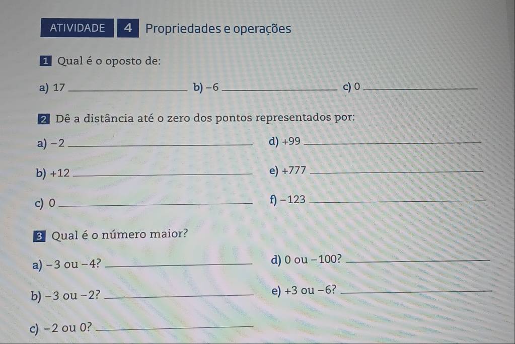 ATIVIDADE 4 Propriedades e operações 
E Qual é o oposto de: 
a) 17 _b) -6 _c) 0 _ 
2 Dê a distância até o zero dos pontos representados por: 
a) -2 _d) +99 _ 
b) +12 _ e) +777 _ 
c) 0 _ f) − 123 _ 
B Qual é o número maior? 
a) -3 ou -4? _d) 0 ou - 100?_ 
b) -3 ou -2? _e) +3 ou −6?_ 
c) -2 ou 0?_