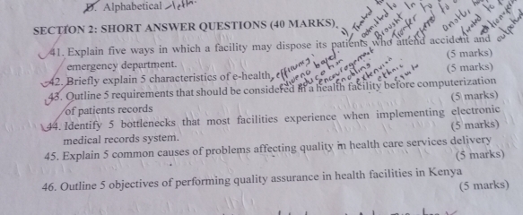 D. Alphabetical
SECTION 2: SHORT ANSWER QUESTIONS (40 MARKS)
41. Explain five ways in which a facility may dispose its patier accident and
emergency department. (5 marks)
42. Briefly explain 5 characteristics of e-health (5 marks)
43. Outline 5 requirements that should be considered in a health facility before computerization
(5 marks)
of patients records
44. Identify 5 bottlenecks that most facilities experience when implementing electronic
(5 marks)
medical records system.
45. Explain 5 common causes of problems affecting quality in health care services delivery
(5 marks)
46. Outline 5 objectives of performing quality assurance in health facilities in Kenya
(5 marks)