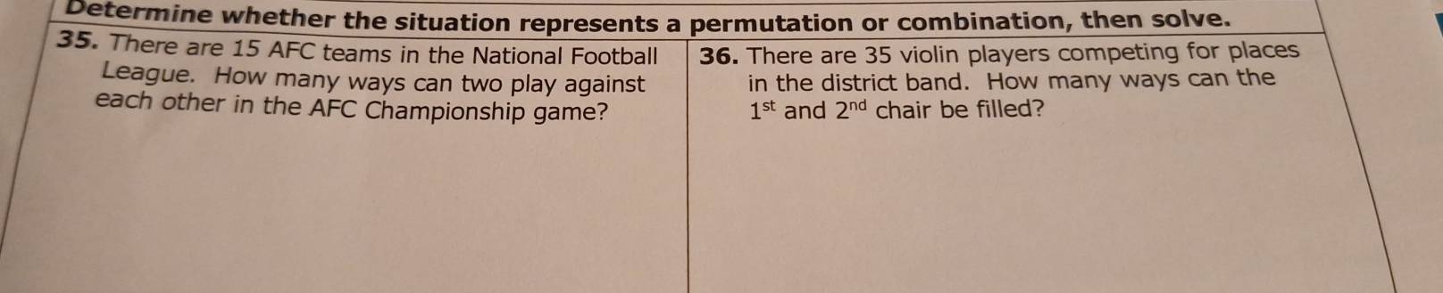 Determine whether the situation represents a permutation or combination, then solve. 
35. There are 15 AFC teams in the National Football 36. There are 35 violin players competing for places 
League. How many ways can two play against in the district band. How many ways can the 
each other in the AFC Championship game? 1^(st) and 2^(nd) chair be filled?