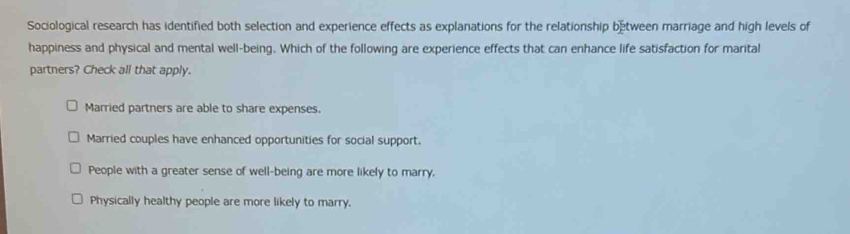 Sociological research has identified both selection and experience effects as explanations for the relationship between marriage and high levels of
happiness and physical and mental well-being. Which of the following are experience effects that can enhance life satisfaction for marital
partners? Check all that apply.
Married partners are able to share expenses.
Married couples have enhanced opportunities for social support.
People with a greater sense of well-being are more likely to marry,
Physically healthy people are more likely to marry.