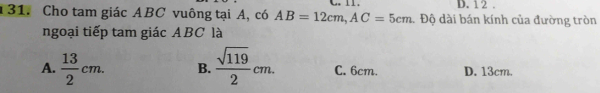 1 2 .
131. Cho tam giác ABC vuông tại A, có AB=12cm, AC=5cm.Độ dài bán kính của đường tròn
ngoại tiếp tam giác ABC là
B.
A.  13/2 cm.  sqrt(119)/2 cm. C. 6cm. D. 13cm.