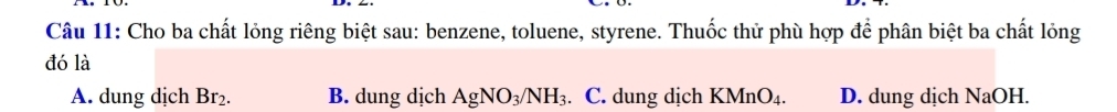 Cho ba chất lỏng riêng biệt sau: benzene, toluene, styrene. Thuốc thử phù hợp để phân biệt ba chất lỏng
đó là
A. dung dịch Br_2. B. dung dịch AgNO_3/NH_3. C. dung dịch KMn O_4 D. dung dịch NaOH.