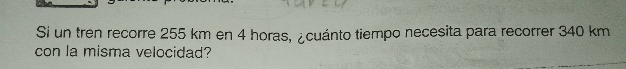 Si un tren recorre 255 km en 4 horas, ¿cuánto tiempo necesita para recorrer 340 km
con la misma velocidad?
