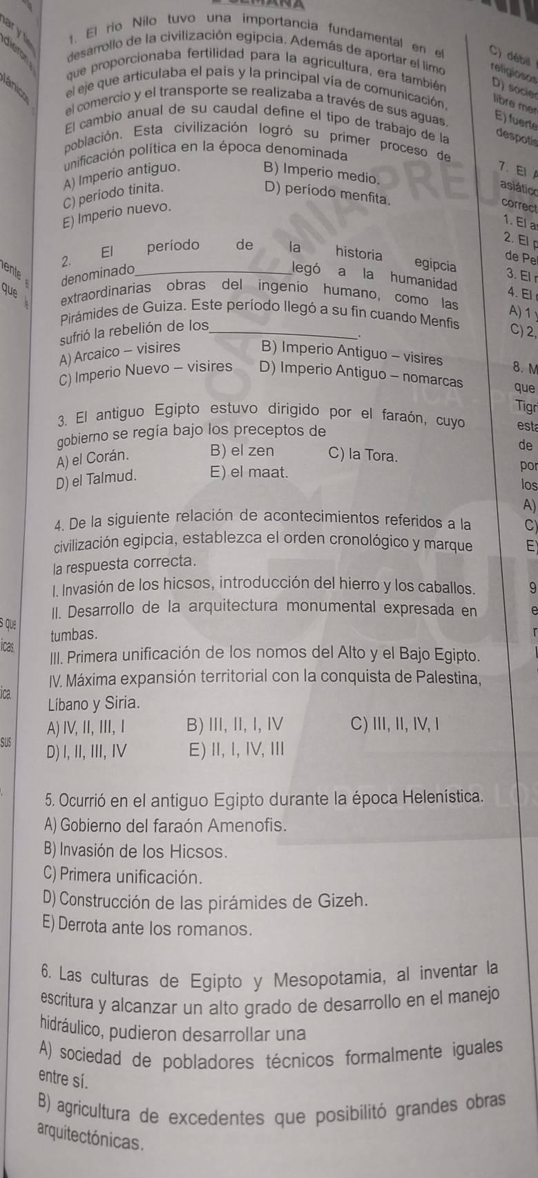 ary t 1. El rio Nilo tuvo una importancia fundamental en el C) débil
dieron desarrollo de la civilización egipcia. Además de aportar el limo religiosos
que proporcionaba fertilidad para la agricultura, era también D) socier libre mer
ánico el eje que articulaba el país y la principal vía de comunicación
el comercio y el transporte se realizaba a través de sus aguas E) fuerte
El cambio anual de su caudal define el tipo de trabajo de la despotis
población. Esta civilización logró su primer proceso de
punificación política en la época denominada
7. EI
A) Imperio antiguo. B) Imperio medio.
asiático
C) periodo tinita. D) período menfita.
E) Imperio nuevo.
correct
1. El a
2. El p
2.
El período de la historia
de Pe
ent denominado_
egipcia 3. El r
legó a la humanidad 4. El
que extraordinarias obras del ingenio humano, como las
A) 1
Pirámides de Guiza. Este período llegó a su fin cuando Menfis
sufrió la rebelión de los_
.
C) 2,
A) Arcaico - visires B) Imperio Antiguo - visires 8. M
C) Imperio Nuevo - visires D) Imperio Antiguo - nomarcas que
Tigr
3. El antiguo Egipto estuvo dirigido por el faraón, cuyo est
gobierno se regía bajo los preceptos de
B) el zen
de
A) el Corán. C) la Tora.
D) el Talmud. E) el maat.
por
los
A)
4. De la siguiente relación de acontecimientos referídos a la C)
civilización egipcia, establezca el orden cronológico y marque E
la respuesta correcta.
I. Invasión de los hicsos, introducción del hierro y los caballos. 9
II. Desarrollo de la arquitectura monumental expresada en
s que
tumbas.
icas.
III. Primera unificación de los nomos del Alto y el Bajo Egipto.
IV. Máxima expansión territorial con la conquista de Palestina,
ica.
Líbano y Siria.
A) ⅣV,Ⅱ, Ⅲ, Ⅰ B)Ⅲ, Ⅱ,I, Ⅳ C) III, II, IV, I
SUS D) I,ⅡI, I, IV E)Ⅱ,Ⅰ, Ⅳ,Ⅲ
5. Ocurrió en el antiguo Egipto durante la época Helenística.
A) Gobierno del faraón Amenofis.
B) Invasión de los Hicsos.
C) Primera unificación.
D) Construcción de las pirámides de Gizeh.
E) Derrota ante los romanos.
6. Las culturas de Egipto y Mesopotamia, al inventar la
escritura y alcanzar un alto grado de desarrollo en el manejo
hidráulico, pudieron desarrollar una
A) sociedad de pobladores técnicos formalmente iguales
entre sí.
B) agricultura de excedentes que posibilitó grandes obras
arquitectónicas.