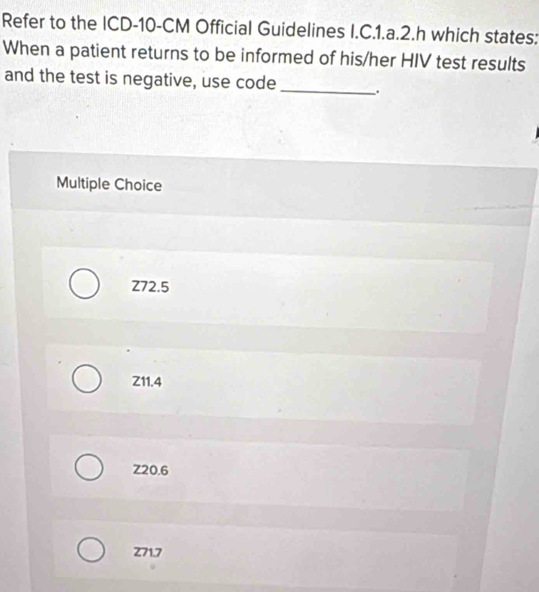 Refer to the ICD- 10-CM Official Guidelines I.C.1.a.2.h which states:
When a patient returns to be informed of his/her HIV test results
and the test is negative, use code_
.
Multiple Choice
Z72.5
Z11.4
Z20.6
Z71.7