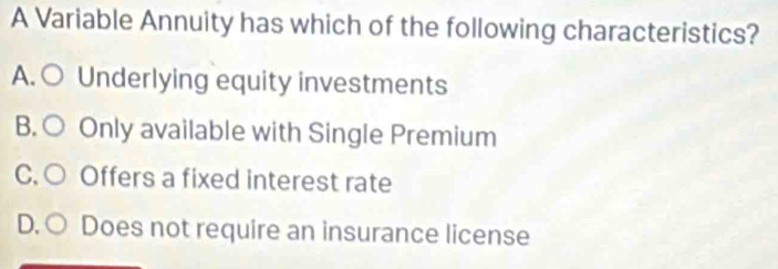 A Variable Annuity has which of the following characteristics?
A. ○ Underlying equity investments
B.○ Only available with Single Premium
C. ○ Offers a fixed interest rate
D. ○ Does not require an insurance license