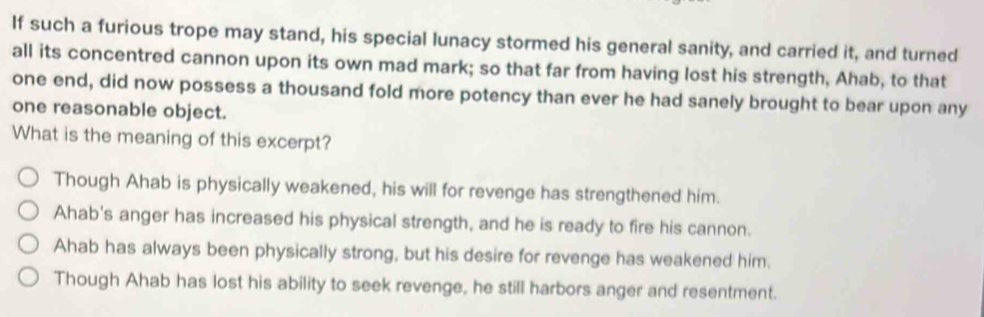 If such a furious trope may stand, his special lunacy stormed his general sanity, and carried it, and turned
all its concentred cannon upon its own mad mark; so that far from having lost his strength, Ahab, to that
one end, did now possess a thousand fold more potency than ever he had sanely brought to bear upon any
one reasonable object.
What is the meaning of this excerpt?
Though Ahab is physically weakened, his will for revenge has strengthened him.
Ahab's anger has increased his physical strength, and he is ready to fire his cannon.
Ahab has always been physically strong, but his desire for revenge has weakened him.
Though Ahab has lost his ability to seek revenge, he still harbors anger and resentment.