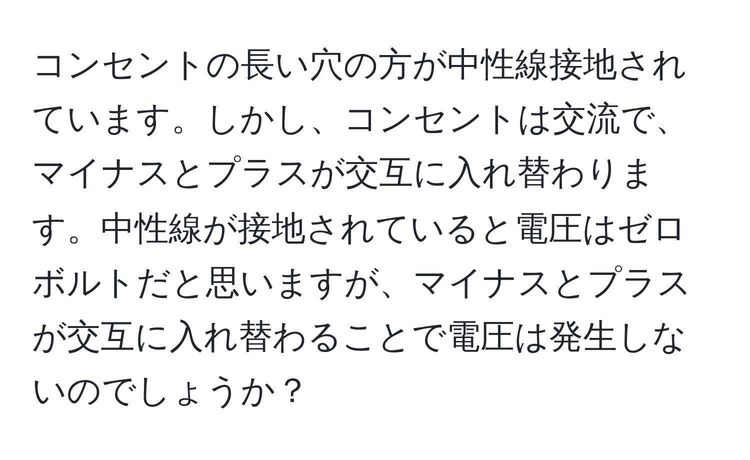 コンセントの長い穴の方が中性線接地されています。しかし、コンセントは交流で、マイナスとプラスが交互に入れ替わります。中性線が接地されていると電圧はゼロボルトだと思いますが、マイナスとプラスが交互に入れ替わることで電圧は発生しないのでしょうか？