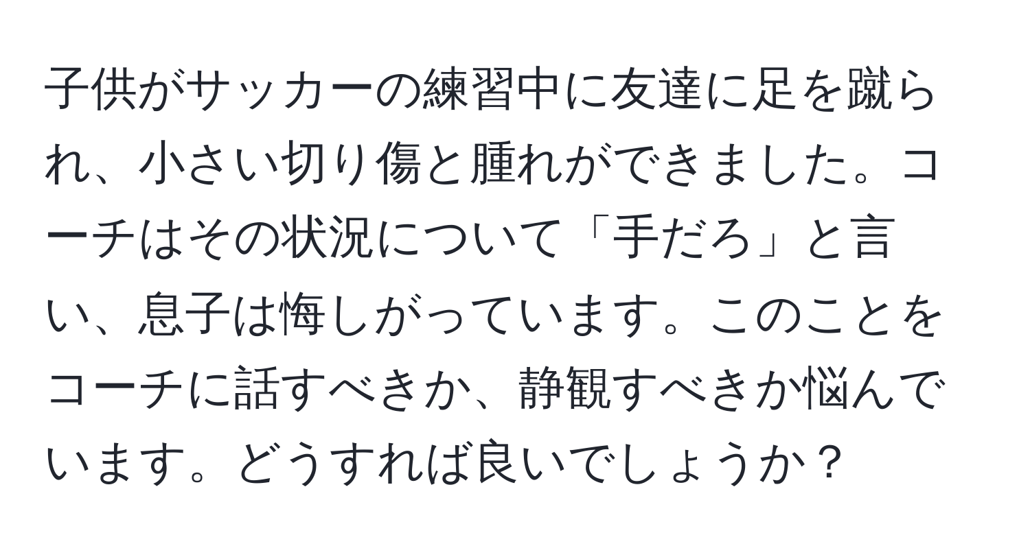 子供がサッカーの練習中に友達に足を蹴られ、小さい切り傷と腫れができました。コーチはその状況について「手だろ」と言い、息子は悔しがっています。このことをコーチに話すべきか、静観すべきか悩んでいます。どうすれば良いでしょうか？