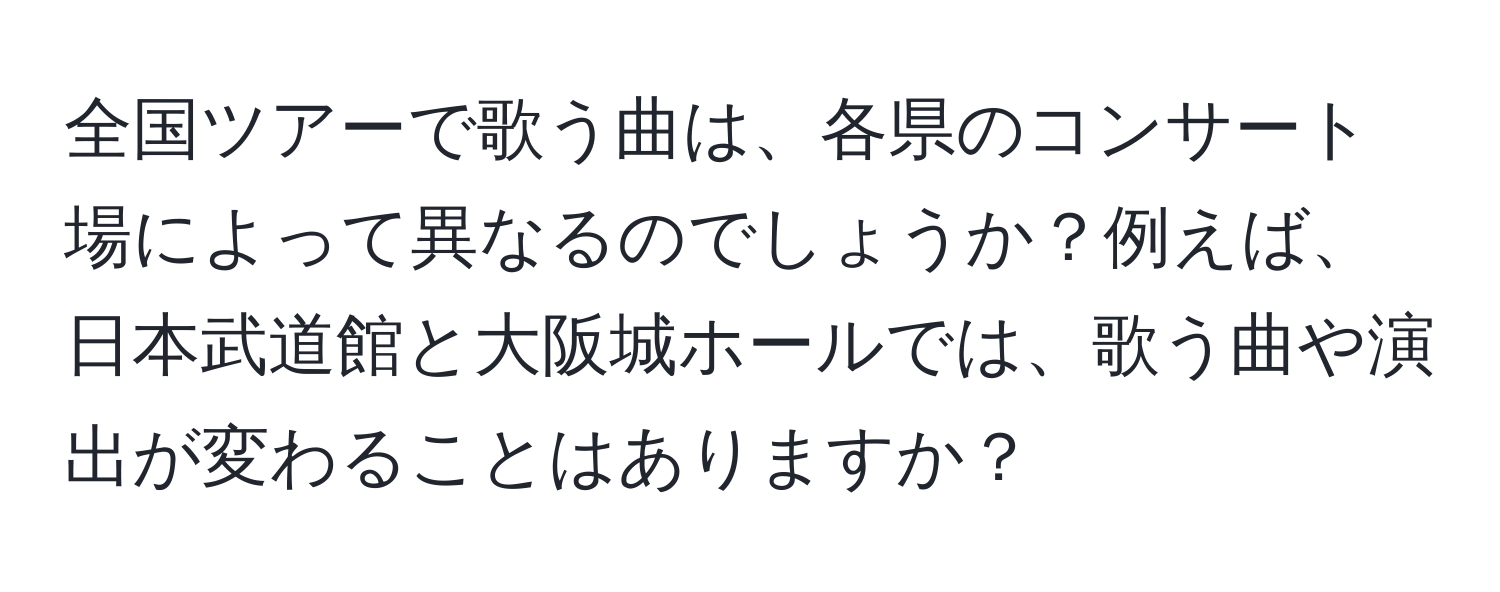 全国ツアーで歌う曲は、各県のコンサート場によって異なるのでしょうか？例えば、日本武道館と大阪城ホールでは、歌う曲や演出が変わることはありますか？