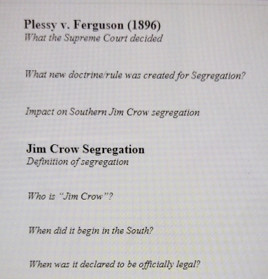 Plessy v. Ferguson (1896) 
What the Supreme Court decided 
What new doctrine/rule was created for Segregation? 
Impact on Southern Jim Crow segregation 
Jim Crow Segregation 
Definition of segregation 
Who is “Jim Crow”? 
When did it begin in the South? 
When was it declared to be officially legal?