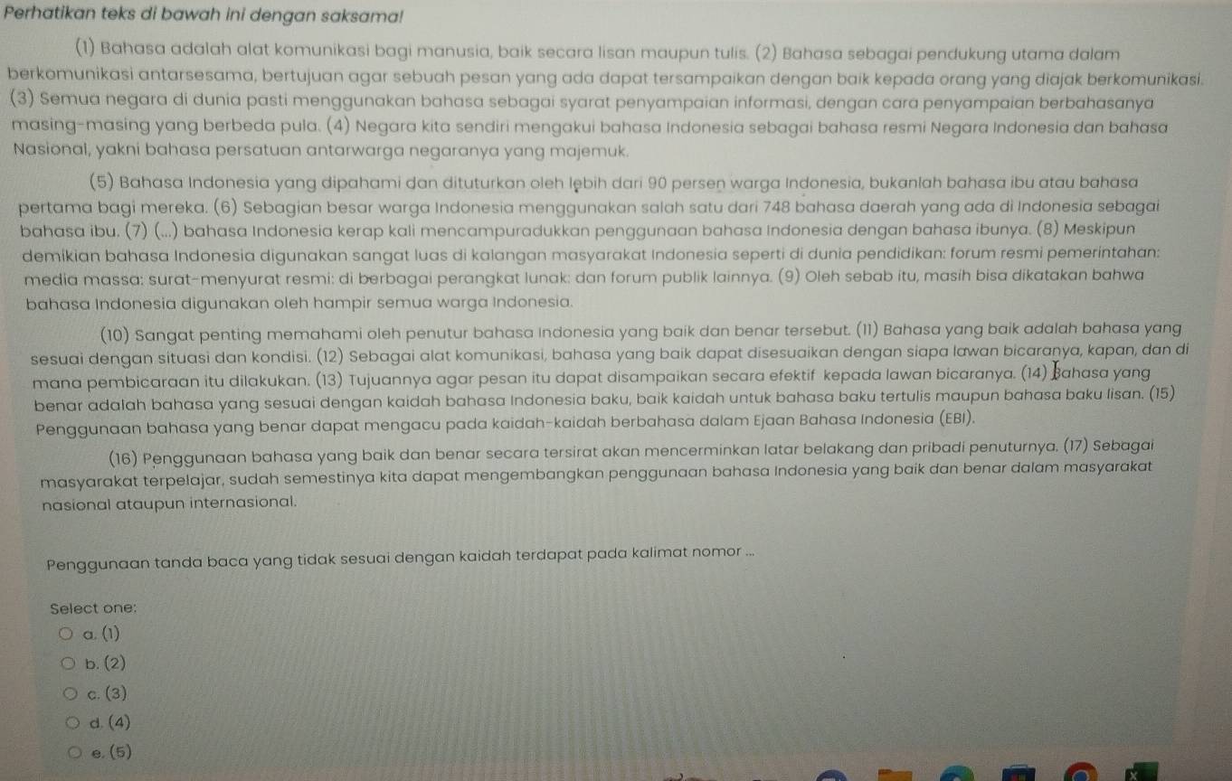 Perhatikan teks di bawah ini dengan saksama!
(1) Bahasa adalah alat komunikasi bagi manusia, baik secara lisan maupun tulis. (2) Bahasa sebagai pendukung utama dalam
berkomunikasi antarsesama, bertujuan agar sebuah pesan yang ada dapat tersampaikan dengan baik kepada orang yang diajak berkomunikasi.
(3) Semua negara di dunia pasti menggunakan bahasa sebagai syarat penyampaian informasi, dengan cara penyampaian berbahasanya
masing-masing yang berbeda pula. (4) Negara kita sendiri mengakui bahasa Indonesia sebagai bahasa resmi Negara Indonesia dan bahasa
Nasional, yakni bahasa persatuan antarwarga negaranya yang majemuk.
(5) Bahasa Indonesia yang dipahami dan dituturkan oleh lębih dari 90 persen warga Indonesia, bukanlah bahasa ibu atau bahasa
pertama bagi mereka. (6) Sebagian besar warga Indonesia menggunakan salah satu dari 748 bahasa daerah yang ada di Indonesia sebagai
bahasa ibu. (7) (...) bahasa Indonesia kerap kali mencampuradukkan penggunaan bahasa Indonesia dengan bahasa ibunya. (8) Meskipun
demikian bahasa Indonesia digunakan sangat luas di kalangan masyarakat Indonesia seperti di dunia pendidikan: forum resmi pemerintahan:
media massa: surat-menyurat resmi: di berbagai perangkat lunak: dan forum publik lainnya. (9) Oleh sebab itu, masih bisa dikatakan bahwa
bahasa Indonesia digunakan oleh hampir semua warga Indonesia.
(10) Sangat penting memahami oleh penutur bahasa Indonesia yang baik dan benar tersebut. (11) Bahasa yang baik adalah bahasa yang
sesuai dengan situasi dan kondisi. (12) Sebagai alat komunikasi, bahasa yang baik dapat disesuaikan dengan siapa lawan bicaraṇya, kapan, dan di
mana pembicaraan itu dilakukan. (13) Tujuannya agar pesan itu dapat disampaikan secara efektif kepada lawan bicaranya. (14) Bahasa yang
benar adalah bahasa yang sesuai dengan kaidah bahasa Indonesia baku, baik kaidah untuk bahasa baku tertulis maupun bahasa baku lisan. (15)
Penggunaan bahasa yang benar dapat mengacu pada kaidah-kaidah berbahasa dalam Ejaan Bahasa Indonesia (EBI).
(16) Penggunaan bahasa yang baik dan benar secara tersirat akan mencerminkan latar belakang dan pribadi penuturnya. (17) Sebagai
masyarakat terpelajar, sudah semestinya kita dapat mengembangkan penggunaan bahasa Indonesia yang baik dan benar dalam masyarakat
nasional ataupun internasional.
Penggunaan tanda baca yang tidak sesuai dengan kaidah terdapat pada kalimat nomor ...
Select one:
a. (1)
b. (2)
c. (3)
d. (4)
e. (5)