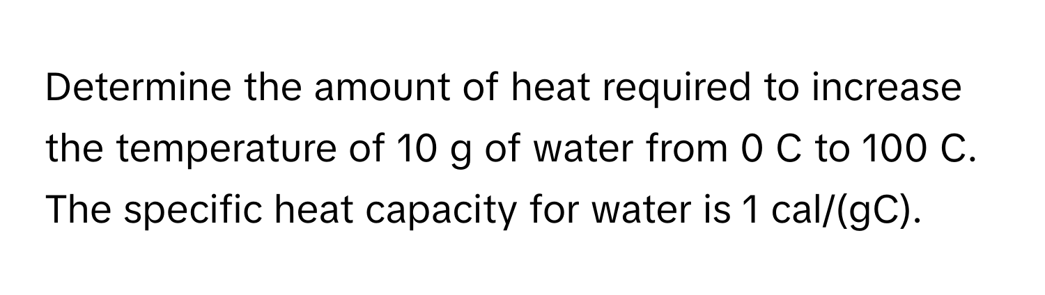 Determine the amount of heat required to increase the temperature of 10 g of water from 0 C to 100 C. The specific heat capacity for water is 1 cal/(gC).