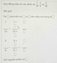 Quy đồng mẫu số các phân số  7/10 : 5/8  và  3/40 . 
Bài giải 
Do frac  chia hết cho □ vb□ nên mẫu số chung là □.
 7/10 = □ /10* □  = □ /□  
 5/8 -frac □  (8* )/□  = □ /□  
Giữ nguyên phân s |