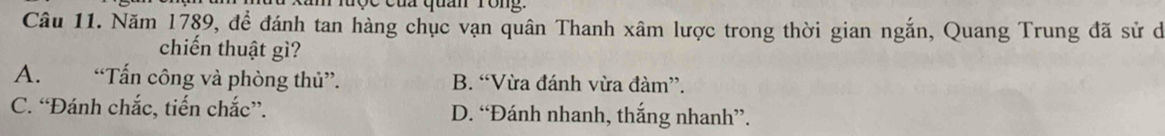 lược của quan rong.
Câu 11. Năm 1789, để đánh tan hàng chục vạn quân Thanh xâm lược trong thời gian ngắn, Quang Trung đã sử dó
chiến thuật gì?
A. “Tấn công và phòng thủ”. B. “Vừa đánh vừa đàm”.
C. “Đánh chắc, tiến chắc”. D. “Đánh nhanh, thắng nhanh”.