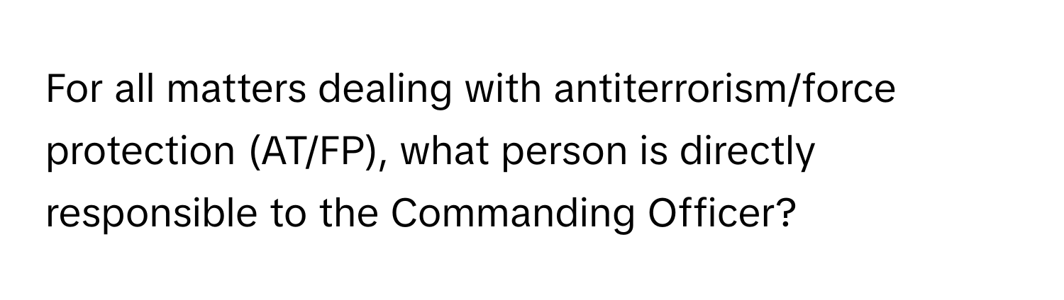 For all matters dealing with antiterrorism/force protection (AT/FP), what person is directly responsible to the Commanding Officer?