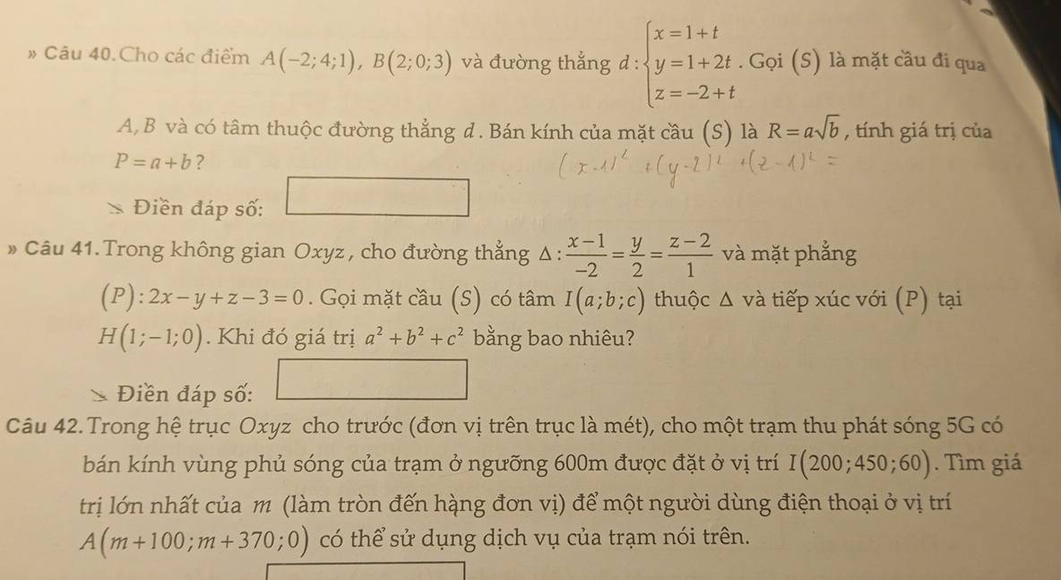 # Câu 40. Cho các điểm A(-2;4;1), B(2;0;3) và đường thắng d:beginarrayl x=1+t y=1+2t.Goi(S) z=-2+tendarray. là mặt cầu đi qua
A, B và có tâm thuộc đường thẳng đ. Bán kính của mặt cầu (S) là R=asqrt(b) , tính giá trị của
P=a+b ? 
Điền đáp số: 
» Câu 41.Trong không gian Oxyz , cho đường thẳng Δ:  (x-1)/-2 = y/2 = (z-2)/1  và mặt phẳng
(P):2x-y+z-3=0. Gọi mặt cầu (S) có tâm I(a;b;c) thuộc : △ A và tiếp xúc với (P) tại
H(1;-1;0). Khi đó giá trị a^2+b^2+c^2 bằng bao nhiêu? 
1 
Điền đáp số: 
Câu 42.Trong hệ trục Oxyz cho trước (đơn vị trên trục là mét), cho một trạm thu phát sóng 5G có 
bán kính vùng phủ sóng của trạm ở ngưỡng 600m được đặt ở vị trí I(200;450;60). Tìm giá 
trị lớn nhất của m (làm tròn đến hàng đơn vị) để một người dùng điện thoại ở vị trí
A(m+100;m+370;0) có thể sử dụng dịch vụ của trạm nói trên.