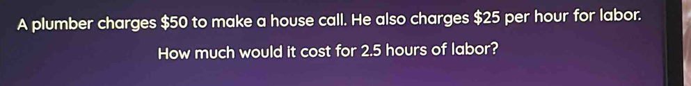 A plumber charges $50 to make a house call. He also charges $25 per hour for labor. 
How much would it cost for 2.5 hours of labor?