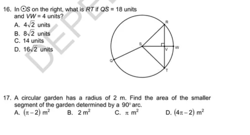 In odot S on the right, what is RT if QS=18 units
and VW=4 units?
A. 4sqrt(2) units
B. 8sqrt(2) units
C. 14 units
D. 16sqrt(2) units
17. A circular garden has a radius of 2 m. Find the area of the smaller
segment of the garden determined by a 90° arc.
A. (π -2)m^2 B. 2m^2 C. π m^2 D. (4π -2)m^2