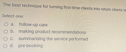 The best technique for turning first-time clients into return clients is
Select one:
a. follow-up care
b. making product recommendations
c. summarising the service performed
d. pre-booking