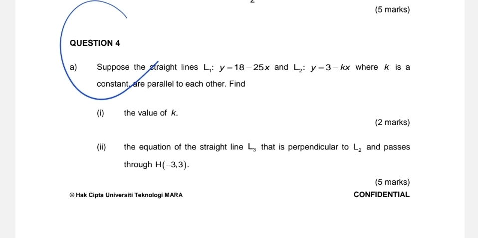 Suppose the straight lines L.: y=18-25x and L_2:y=3-kx where k is a 
constant, are parallel to each other. Find 
(i) the value of k. 
(2 marks) 
(ii) the equation of the straight line L_3 that is perpendicular to L_2 and passes 
through H(-3,3). 
(5 marks) 
© Hak Cipta Universiti Teknologi MARA CONFIDENTIAL