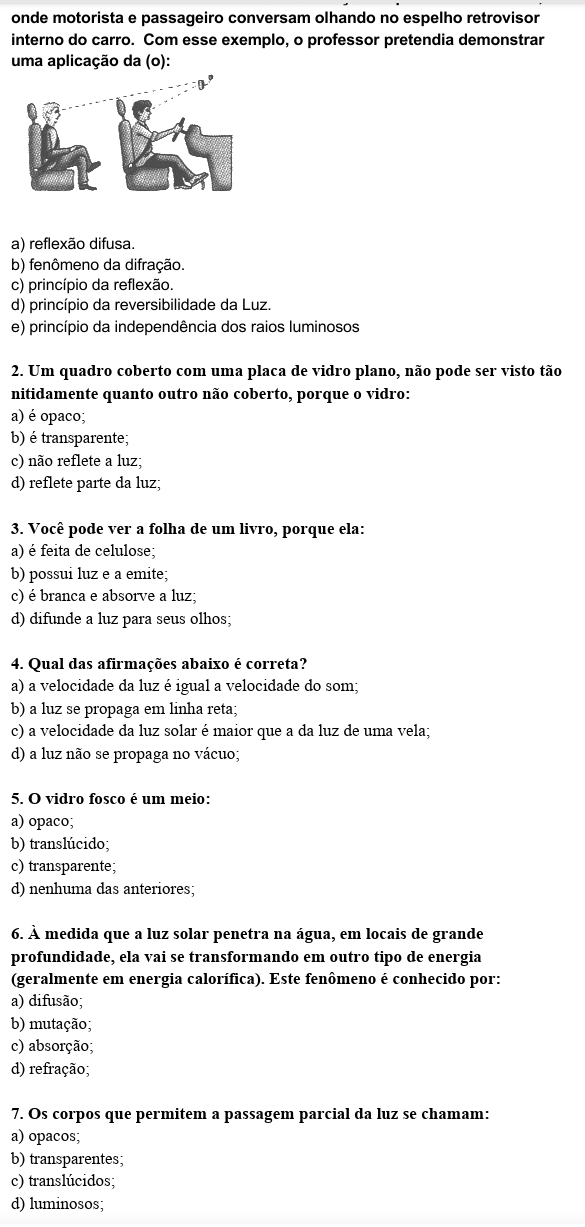 onde motorista e passageiro conversam olhando no espelho retrovisor
interno do carro. Com esse exemplo, o professor pretendia demonstrar
uma aplicação da (o):
a) reflexão difusa.
b) fenômeno da difração.
c) princípio da reflexão.
d) princípio da reversibilidade da Luz.
e) princípio da independência dos raios luminosos
2. Um quadro coberto com uma placa de vidro plano, não pode ser visto tão
nitidamente quanto outro não coberto, porque o vidro:
a) é opaco;
b) é transparente;
c) não reflete a luz;
d) reflete parte da luz;
3. Você pode ver a folha de um livro, porque ela:
a) é feita de celulose;
b) possui luz e a emite;
c) é branca e absorve a luz;
d) difunde a luz para seus olhos;
4. Qual das afirmações abaixo é correta?
a) a velocidade da luz é igual a velocidade do som;
b) a luz se propaga em linha reta;
c) a velocidade da luz solar é maior que a da luz de uma vela;
d) a luz não se propaga no vácuo;
5. O vidro fosco é um meio:
a) opaco;
b) translúcido;
c) transparente;
d) nenhuma das anteriores;
6. À medida que a luz solar penetra na água, em locais de grande
profundidade, ela vai se transformando em outro tipo de energia
(geralmente em energia calorífica). Este fenômeno é conhecido por:
a) difusão;
b) mutação;
c) absorção;
d) refração;
7. Os corpos que permitem a passagem parcial da luz se chamam:
a) opacos;
b) transparentes;
c) translúcidos;
d) luminosos;