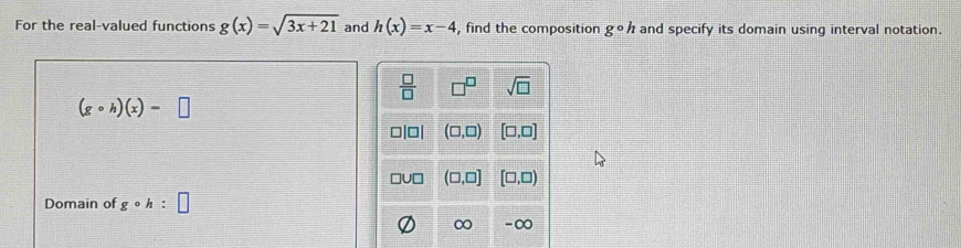 For the real-valued functions g(x)=sqrt(3x+21) and h(x)=x-4 , find the composition gcirc h and specify its domain using interval notation.
(gcirc h)(x)=□
Domain of gcirc h:□