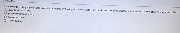 A policy of targeting a particular quantity of money by buying financial assets from banks and other financial institutions with newly created money is called:
quantitative easing.
precommitment policy.
operation twist.
credit easing.