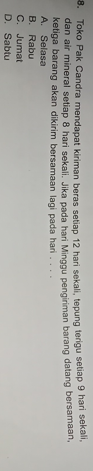 Toko Pak Candra mendapat kiriman beras setiap 12 hari sekali, tepung terigu setiap 9 hari sekali,
dan air mineral setiap 8 hari sekali. Jika pada hari Minggu pengiriman barang datang bersamaan,
ketiga barang akan dikirim bersamaan lagi pada hari . . . .
A. Selasa
B. Rabu
C. Jumat
D. Sabtu