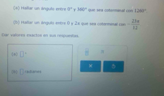 Hallar un ángulo entre 0° y 360° que sea coterminal COB 1260°. 
(b) Hallar un ángulo entre 0 y 2π que sea coterminal con - 23π /12 . 
Dar valores exactos en sus respuestas. 
(a) □°
frac B π
× 5 
(b) □ radianes