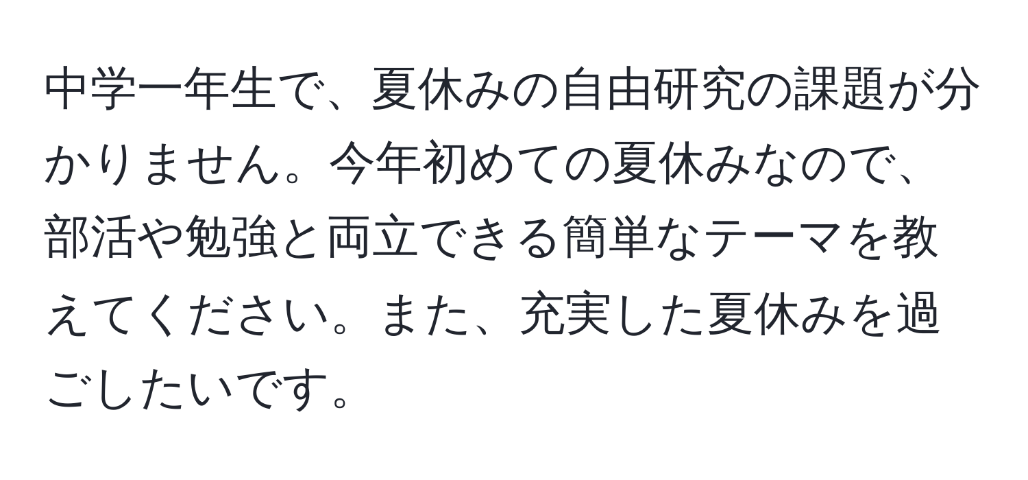 中学一年生で、夏休みの自由研究の課題が分かりません。今年初めての夏休みなので、部活や勉強と両立できる簡単なテーマを教えてください。また、充実した夏休みを過ごしたいです。