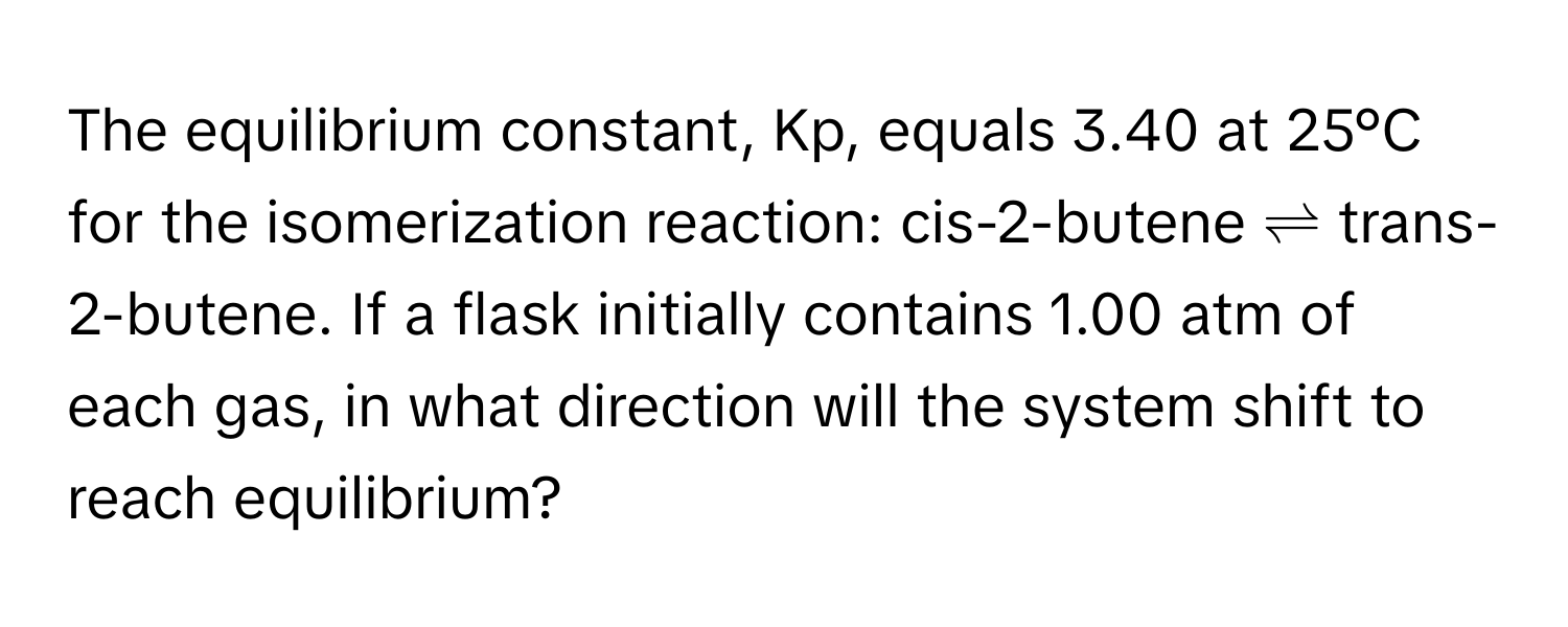 The equilibrium constant, Kp, equals 3.40 at 25°C for the isomerization reaction: cis-2-butene ⇌ trans-2-butene. If a flask initially contains 1.00 atm of each gas, in what direction will the system shift to reach equilibrium?