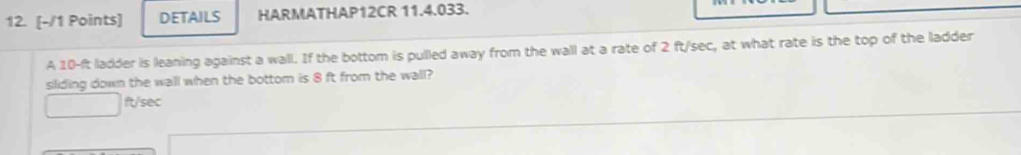 DETAILS HARMATHAP12CR 11.4.033. 
A 10-ft ladder is leaning against a wall. If the bottom is pulled away from the wall at a rate of 2 ft/sec, at what rate is the top of the ladder 
siliding down the wall when the bottom is 8 ft from the wall?
ft/sec