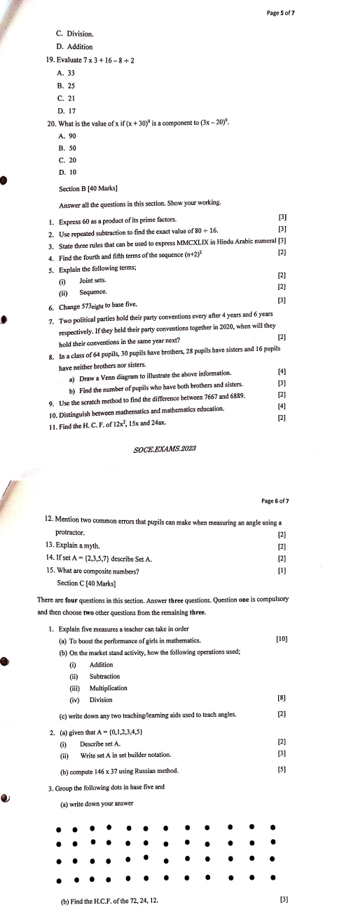 Page 5 of 7
C. Division.
D. Addition
19. Evaluate 7* 3+16-8/ 2
A. 33
B. 25
C. 21
D. 17
20. What is the value of if(x+30)^circ  is a component to (3x-20)^circ .
A. 90
B. 50
C. 20
D. 10
Section B [40 Marks]
Answer all the questions in this section. Show your working.
1. Express 60 as a product of its prime factors. [3]
2. Use repeated subtraction to find the exact value of80/ 16 [3]
3. State three rules that can be used to express MMCXLIX in Hindu Arabic numeral [3]
4. Find the fourth and fifth terms of the sequence (n +2)^2 [2]
5. Explain the following terms;
[2]
(i) Joint sets. [2]
(ii) Sequence.
6. Change 573eight to base five. [3]
7. Two political parties hold their party conventions every after 4 years and 6 years
respectively. If they held their party conventions together in 2020, when will they
hold their conventions in the same year next?
[2]
8. In a class of 64 pupils, 30 pupils have brothers, 28 pupils have sisters and 16 pupils
have neither brothers nor sisters.
a) Draw a Venn diagram to illustrate the above information. [4]
b) Find the number of pupils who have both brothers and sisters [3]
9. Use the scratch method to find the difference between 7667 and 6889. [2]
10. Distinguish between mathematics and mathematics education.
[4]
11. Find the H H.C.F.of12x^2 , 15x and 24ax. [2]
Page 6 of 7
12. Mention two common errors that pupils can make when measuring an angle using a
protractor. [2]
13. Explain a myth. [2]
14. If set . A= 2,3,5,7 describe Set A
[2]
15. What are composite numbers? [1]
Section C [40 Marks]
There are four questions in this section. Answer three questions. Question one is compulsory
and then choose two other questions from the remaining three.
1. Explain five measures a teacher can take in orde
(a) To boost the performance of girls in mathematics. [10]
(b) On the market stand activity, how the following operations used;
(i) Addition
(ii) Subtraction
(iii) Multiplication
(iv) Division
[8]
(c) write down any two teaching/learning aids used to teach angles. [2]
2. (a) given that A= 0,1,2,3,4,5
(i) Describe set A.
[2]
(ii) Write set A in set builder notation. [3]
(b) compute 146 x 37 using Russian method. [5]
3. Group the following dots in base five and
(a) write down your answer
(b) Find the H.C.F. of the 72. 24. 12.
[3]