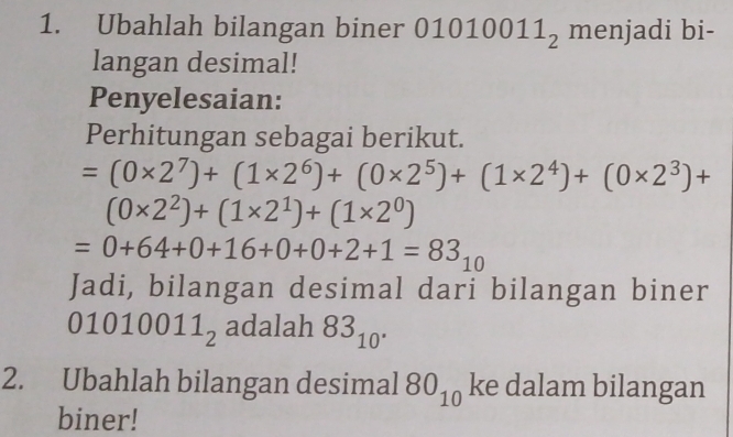 Ubahlah bilangan biner 01 1010011_2 menjadi bi- 
langan desimal! 
Penyelesaian: 
Perhitungan sebagai berikut.
=(0* 2^7)+(1* 2^6)+(0* 2^5)+(1* 2^4)+(0* 2^3)+
(0* 2^2)+(1* 2^1)+(1* 2^0)
=0+64+0+16+0+0+2+1=83_10
Jadi, bilangan desimal dari bilangan biner
01010011_2 adalah 83_10^(·)
2. Ubahlah bilangan desimal 80_10 ke dalam bilangan 
biner!