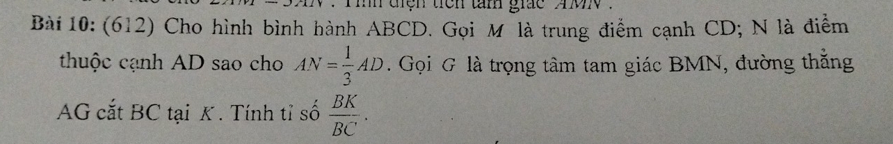 ih điện tiên tâm giác mN. 
Bài 10: (612) Cho hình bình hành ABCD. Gọi M là trung điểm cạnh CD; N là điểm 
thuộc cạnh AD sao cho AN= 1/3 AD. Gọi G là trọng tâm tam giác BMN, đường thẳng 
AG cắt BC tại K. Tính tỉ số  BK/BC .