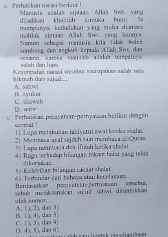 Perhatikan narasi berikut !
Manusia adalah ciptaan Allah Swt. yang
dijadikan khalifah dimuka bumi. Ia
mempunyai kedudukan yang mulia diantara
mahluk ciptaan Allah Swt. yang lainnya.
Namun sebagai manusia kita tidak boleh
sombong dan angkuh kepada Allah Swt. dan
sesama, karena manusia adalah tempatnya
salah dan lupa.
Kesimpulan narasi tersebut merupakan salah satu
hikmah dari sujud....
A. sahwi
B. syukur
C. tilawah
D. witir
Perhatikan pernyataan-pernyataan berikut dengan
cermat !
1) Lupa melakukan tahiyatul awal ketika shalat.
2) Membaca ayat sajdah saat membaca al-Quran.
3) Lupa membaca doa iftitah ketika shalat.
4) Ragu terhadap bilangan rakaat halat yang telah
dikerjakan.
5) Kelebihan bilangan rakaat shalat.
6) Terhindar dari bahaya atau kecelakaan.
Berdasarkan pernyataan-pernyataan tersebut,
sebab melaksanakan sujud sahwi ditunjukkan
olch nomor….
A. 1), 2), dan 3)
B. 1), 4), dan 5)
C. 1), 3), dan 4)
D. 4), 5), dan 6)