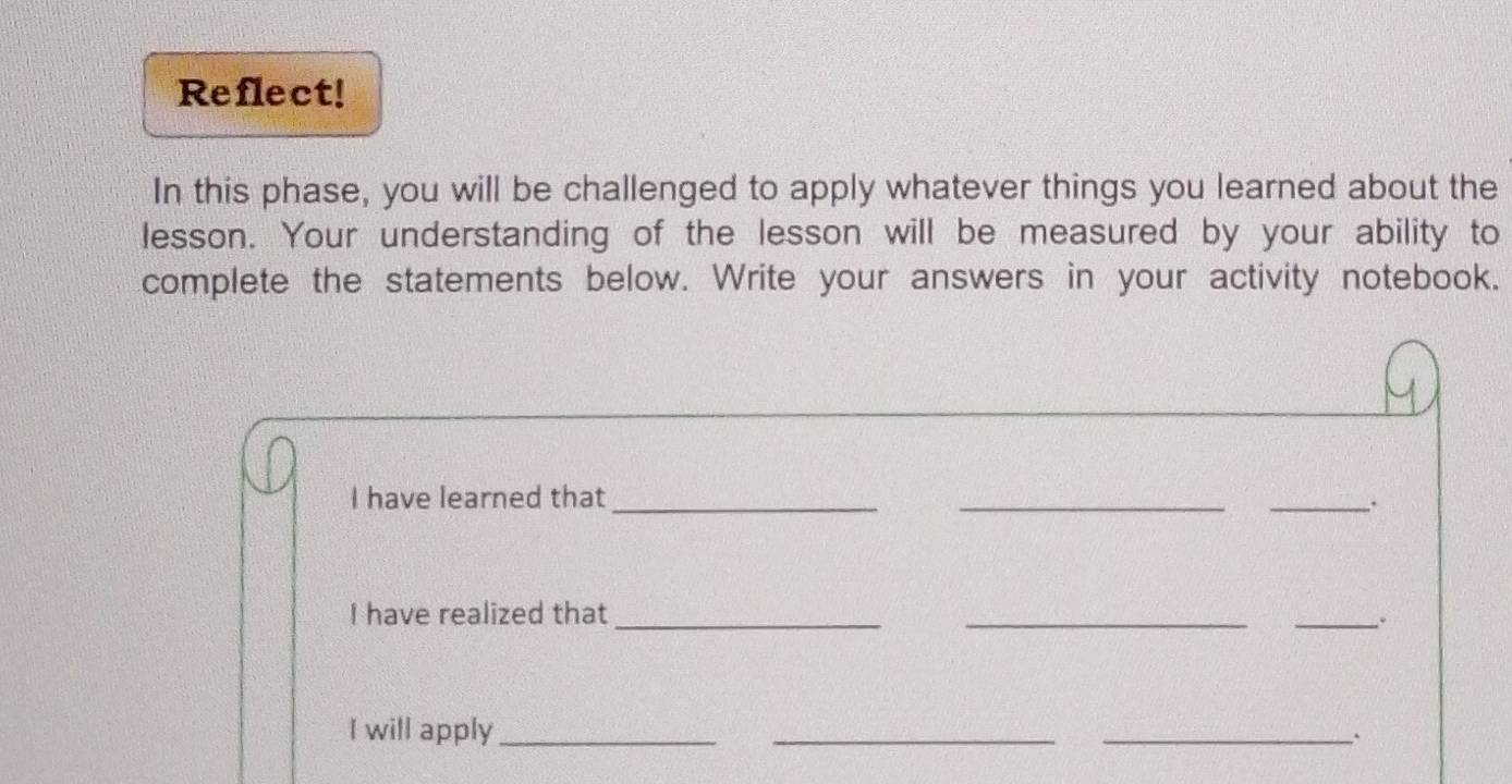 Reflect! 
In this phase, you will be challenged to apply whatever things you learned about the 
lesson. Your understanding of the lesson will be measured by your ability to 
complete the statements below. Write your answers in your activity notebook. 
I have learned that_ __. 
I have realized that ___. 
I will apply ___`