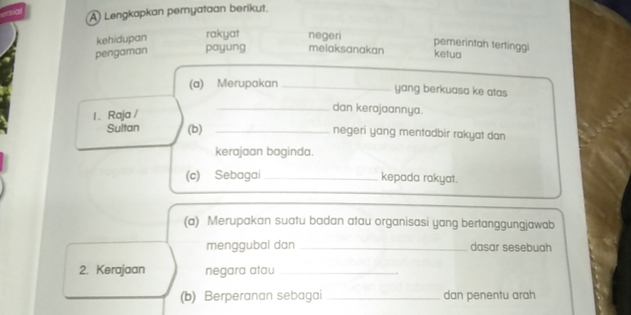 A Lengkapkan pernyataan berikut. 
kehidupan rakyat negeri 
pemerintah tertinggi 
payung melaksanakan 
pengaman ketua 
(a) Merupakan _yang berkuasa ke atas 
1. Raja / 
_dan kerajaannya. 
Sultan (b)_ 
negeri yang mentadbir rakyat dan 
kerajaan baginda. 
(c) Sebagai _kepada rakyat. 
(a) Merupakan suatu badan atau organisasi yang bertanggungjawab 
menggubal dan _dasar sesebuah 
2. Kerajaan negara atau_ 
(b) Berperanan sebagai _dan penentu arah