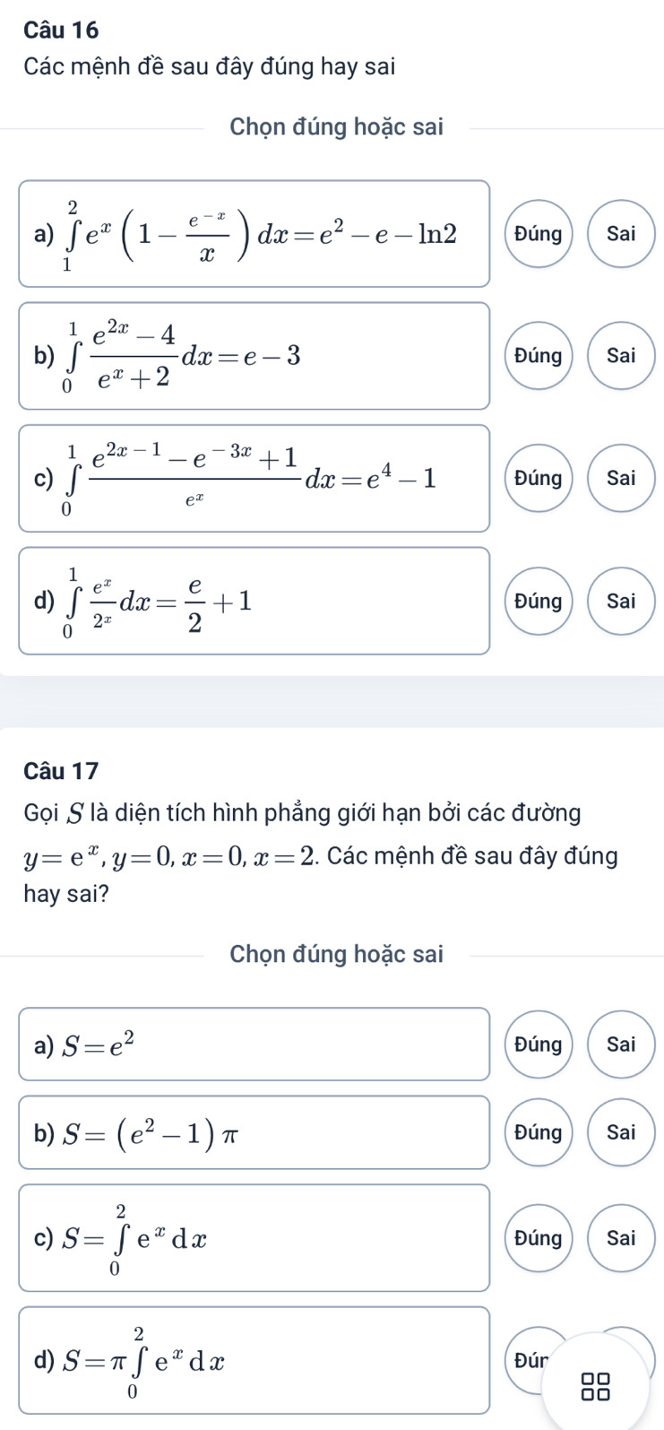 Các mệnh đề sau đây đúng hay sai 
Chọn đúng hoặc sai 
a) ∈tlimits _1^(2e^x)(1- (e^(-x))/x )dx=e^2-e-ln 2 Đúng Sai 
b) ∈tlimits _0^(1frac e^2x)-4e^x+2dx=e-3 Đúng Sai 
c) ∈tlimits _0^(1frac e^2x-1)-e^(-3x)+1e^xdx=e^4-1 Đúng Sai 
d) ∈tlimits _0^(1frac e^x)2^xdx= e/2 +1 Đúng Sai 
Câu 17 
Gọi S là diện tích hình phẳng giới hạn bởi các đường
y=e^x, y=0, x=0, x=2. Các mệnh đề sau đây đúng 
hay sai? 
Chọn đúng hoặc sai 
a) S=e^2 Đúng Sai 
b) S=(e^2-1)π Đúng Sai 
c) S=∈tlimits _0^(2e^x)dx Đúng Sai 
d) S=π ∈tlimits _0^(2e^x)dx Đúr 
00 
□□