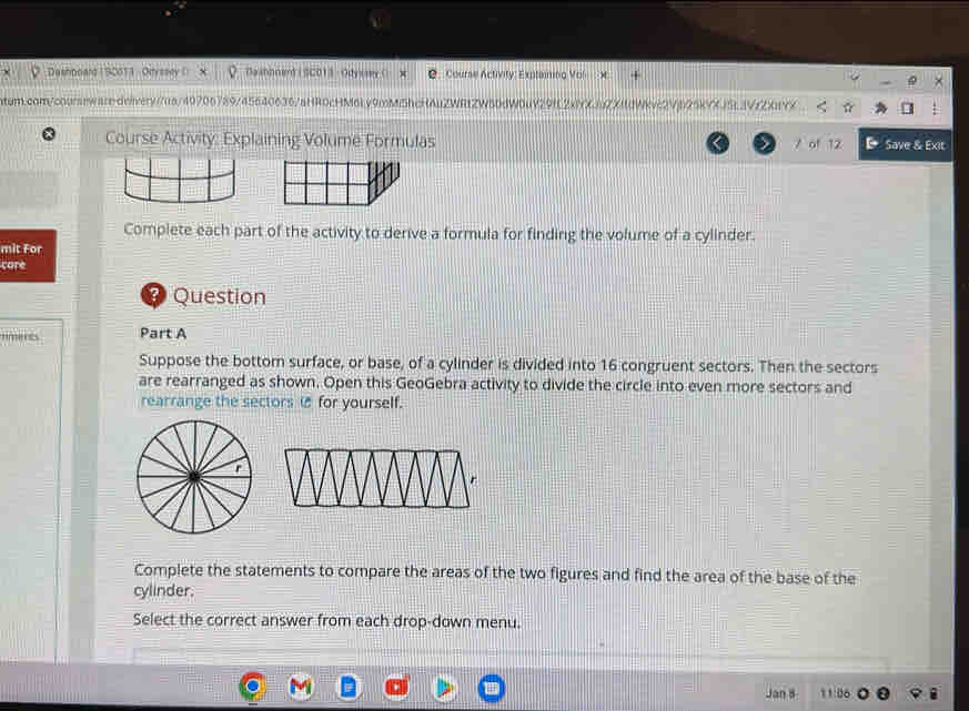 Deshnoard ( 9001) - Oryssey () Daahnnerd ( SC013 - Odysrey ( 2 Course Activity: Exptaining Vol × 
ntum.com/courseware.deivery//a/49706789/45640636/aHR0cHM6l.v9mMShcHAuZWRtZW 291C2x1K1uZX11dWkve2Vp25kYXJ5L3VrZ%vx 
Course Activity: Explaining Volume Formulas A of 12 D Save & Exit 
Complete each part of the activity to derive a formula for finding the volume of a cylinder. 
mit For 
care 
Timerts Part A 
Suppose the bottom surface, or base, of a cylinder is divided into 16 congruent sectors. Then the sectors 
are rearranged as shown. Open this GeoGebra activity to divide the circle into even more sectors and 
rearrange the sectors ( for yourself. 
Complete the statements to compare the areas of the two figures and find the area of the base of the 
cylinder. 
Select the correct answer from each drop-down menu. 
Do