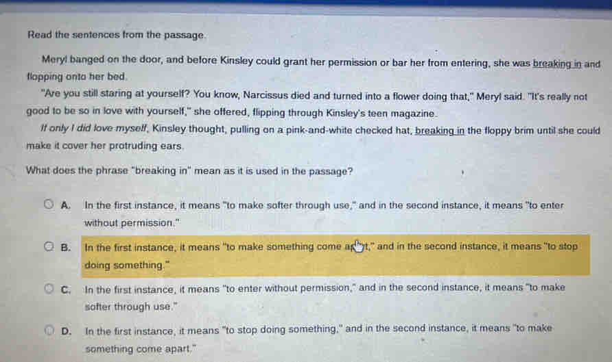 Read the sentences from the passage
Meryl banged on the door, and before Kinsley could grant her permission or bar her from entering, she was breaking in and
flopping onto her bed.
"Are you still staring at yourself? You know, Narcissus died and turned into a flower doing that," Meryl said. "It's really not
good to be so in love with yourself," she offered, flipping through Kinsley's teen magazine.
If only I did love myself, Kinsley thought, pulling on a pink-and-white checked hat, breaking in the floppy brim until she could
make it cover her protruding ears.
What does the phrase "breaking in" mean as it is used in the passage?
A. In the first instance, it means "to make softer through use," and in the second instance, it means "to enter
without permission."
B. In the first instance, it means "to make something come apt," and in the second instance, it means "to stop
doing something."
C. In the first instance, it means "to enter without permission," and in the second instance, it means "to make
softer through use."
D. In the first instance, it means "to stop doing something," and in the second instance, it means "to make
something come apart."